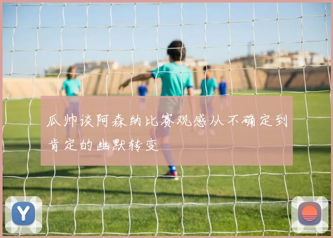 瓜帅谈阿森纳比赛观感从不确定到肯定的幽默转变