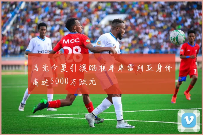 马竞今夏引援瞄准库库雷利亚身价高达5000万欧元