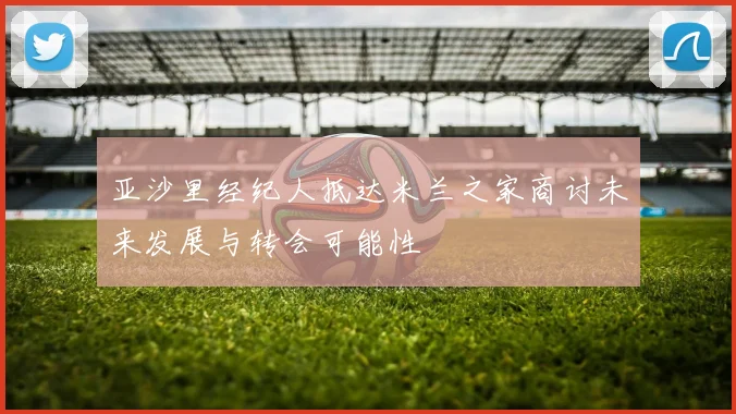 亚沙里经纪人抵达米兰之家商讨未来发展与转会可能性