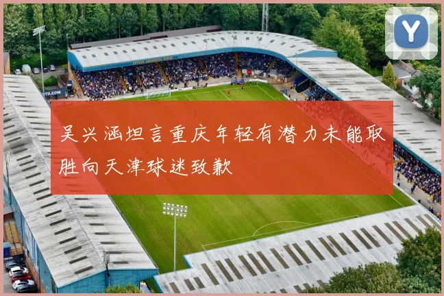 吴兴涵坦言重庆年轻有潜力未能取胜向天津球迷致歉