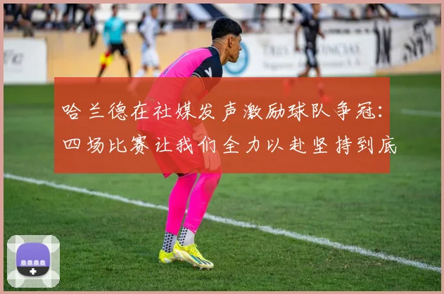 哈兰德在社媒发声激励球队争冠：四场比赛让我们全力以赴坚持到底