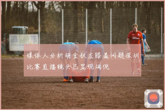 媒体人分析胡金秋左膝盖问题深圳比赛直播镜头已显现端倪