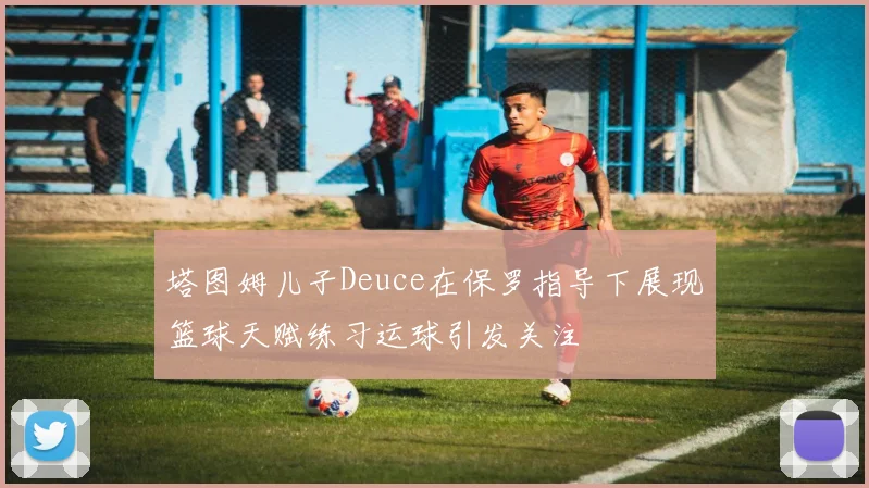 塔图姆儿子Deuce在保罗指导下展现篮球天赋练习运球引发关注