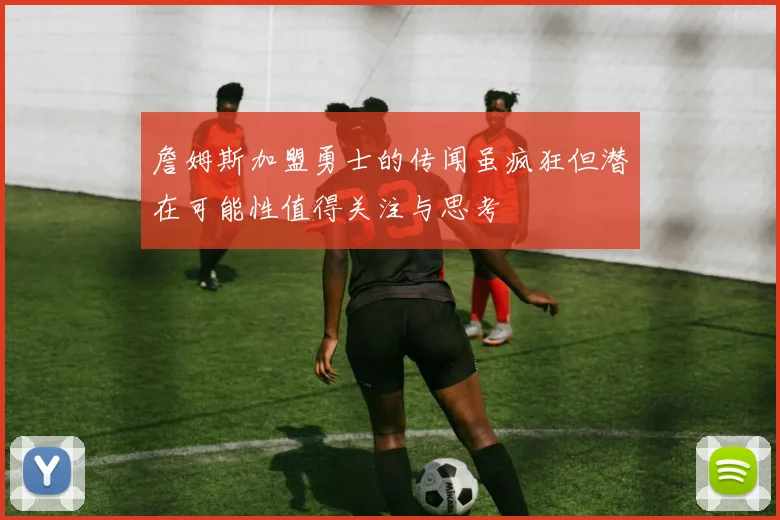 詹姆斯加盟勇士的传闻虽疯狂但潜在可能性值得关注与思考