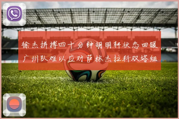 徐杰拼搏四十分钟胡明轩状态回暖广州队难以应对萨林杰拉科双塔组合