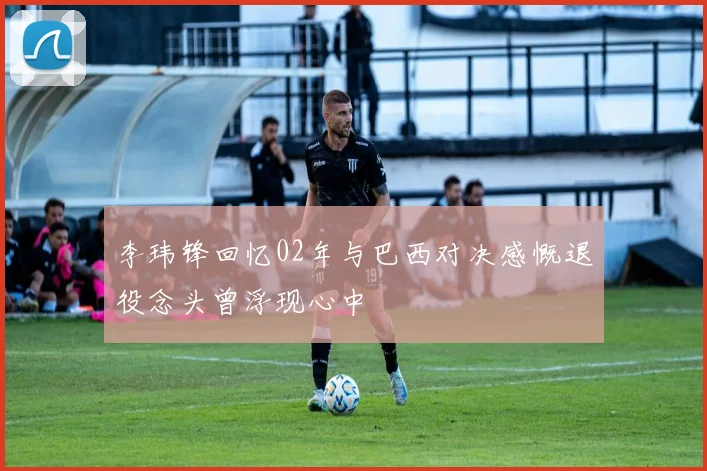 李玮锋回忆02年与巴西对决感慨退役念头曾浮现心中