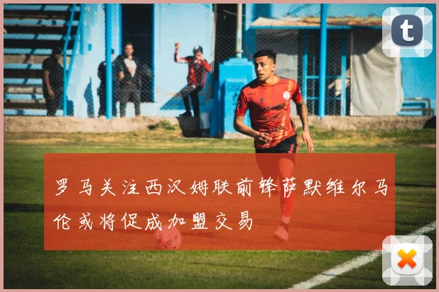 罗马关注西汉姆联前锋萨默维尔马伦或将促成加盟交易