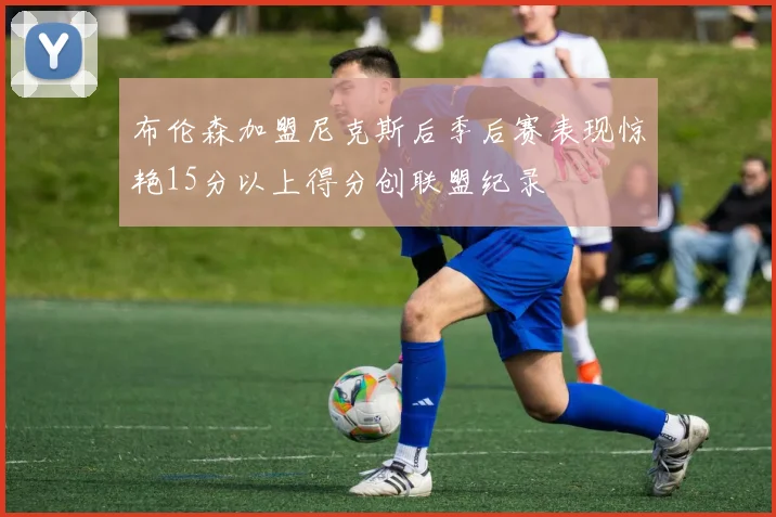 布伦森加盟尼克斯后季后赛表现惊艳15分以上得分创联盟纪录