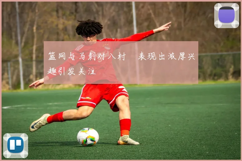 篮网与马刺对八村塁表现出浓厚兴趣引发关注