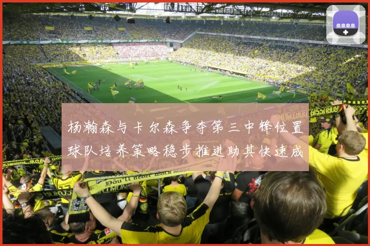 杨瀚森与卡尔森争夺第三中锋位置球队培养策略稳步推进助其快速成长
