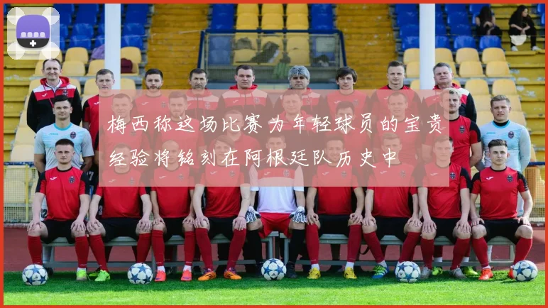 梅西称这场比赛为年轻球员的宝贵经验将铭刻在阿根廷队历史中