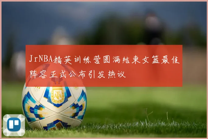 JrNBA精英训练营圆满结束女篮最佳阵容正式公布引发热议