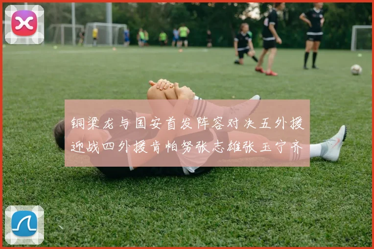 铜梁龙与国安首发阵容对决五外援迎战四外援肯帕努张志雄张玉宁齐上阵
