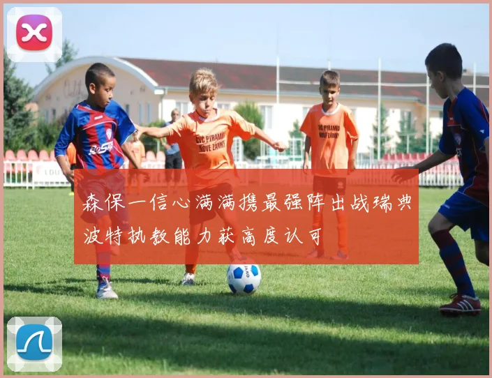 森保一信心满满携最强阵出战瑞典波特执教能力获高度认可