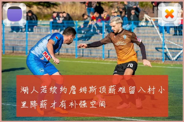 湖人若续约詹姆斯顶薪难留八村小里降薪才有补强空间