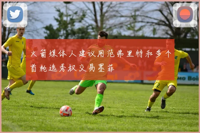 火箭媒体人建议用范弗里特和多个首轮选秀权交易墨菲