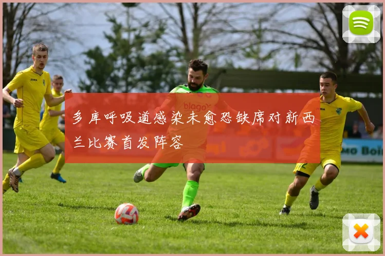 多库呼吸道感染未愈恐缺席对新西兰比赛首发阵容