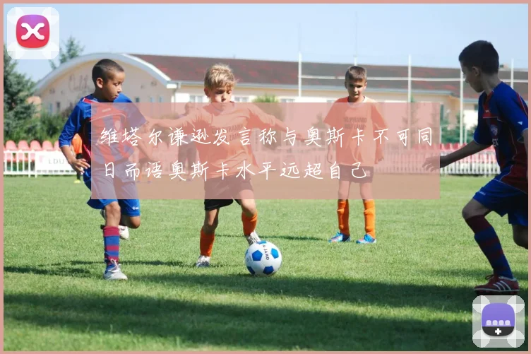 维塔尔谦逊发言称与奥斯卡不可同日而语奥斯卡水平远超自己