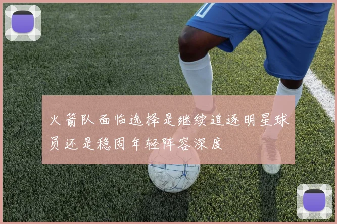 火箭队面临选择是继续追逐明星球员还是稳固年轻阵容深度