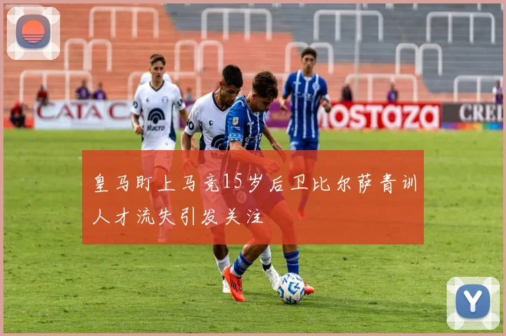 皇马盯上马竞15岁后卫比尔萨青训人才流失引发关注