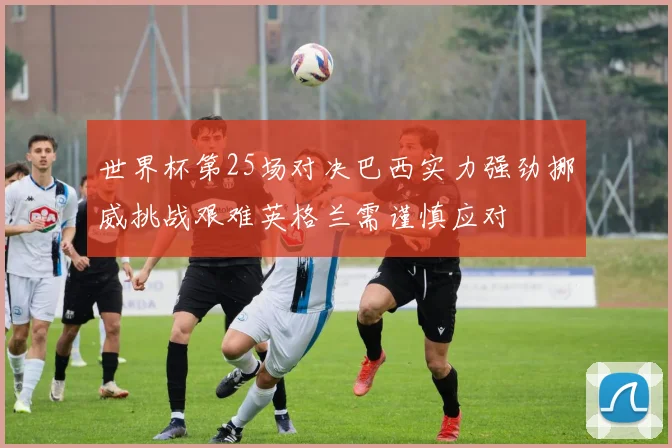 世界杯第25场对决巴西实力强劲挪威挑战艰难英格兰需谨慎应对