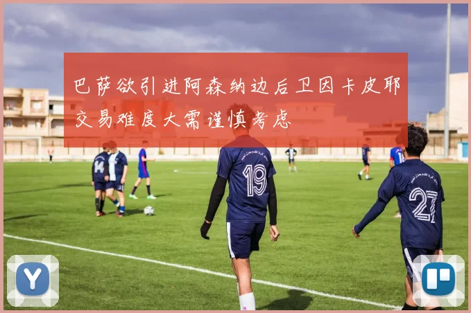 巴萨欲引进阿森纳边后卫因卡皮耶交易难度大需谨慎考虑