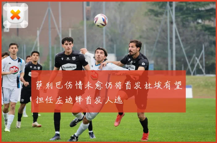 萨利巴伤情未愈仍将首发杜埃有望担任左边锋首发人选