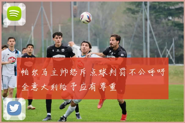 帕尔马主帅怒斥点球判罚不公呼吁全意大利给予应有尊重
