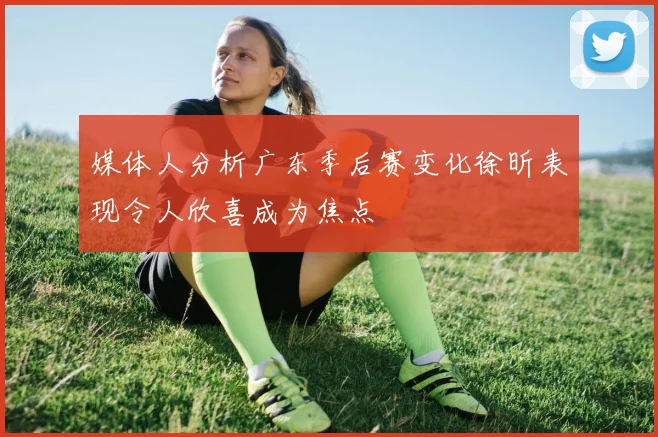 媒体人分析广东季后赛变化徐昕表现令人欣喜成为焦点