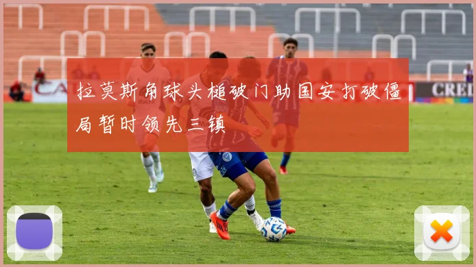 拉莫斯角球头槌破门助国安打破僵局暂时领先三镇