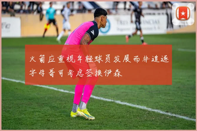 火箭应重视年轻球员发展而非追逐字母哥可考虑签换伊森