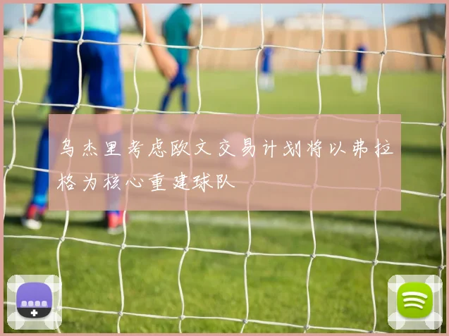乌杰里考虑欧文交易计划将以弗拉格为核心重建球队