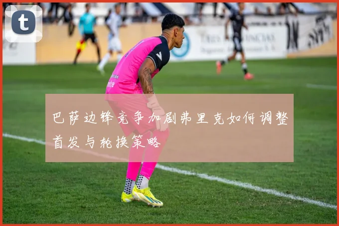 巴萨边锋竞争加剧弗里克如何调整首发与轮换策略